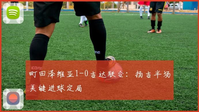 町田泽维亚1-0吉达联合：扬吉半场关键进球定局