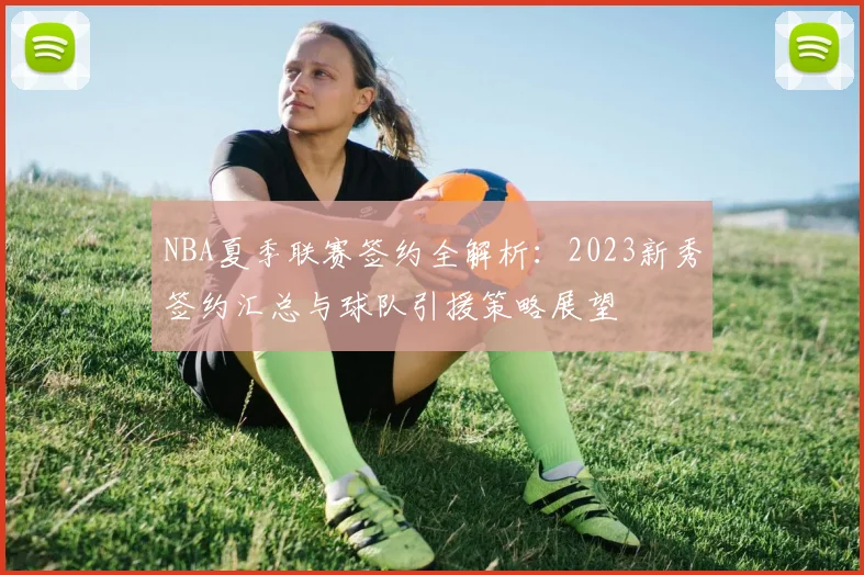 NBA夏季联赛签约全解析：2023新秀签约汇总与球队引援策略展望