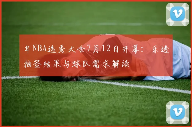 年NBA选秀大会7月12日开幕:乐透抽签结果与球队需求解读