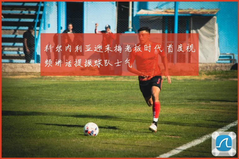 科尔内利亚迎来梅老板时代 首度视频讲话提振球队士气