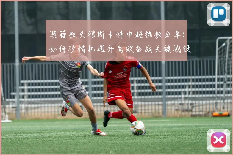 澳籍教头穆斯卡特中超执教分享:如何珍惜机遇并高效备战关键战役