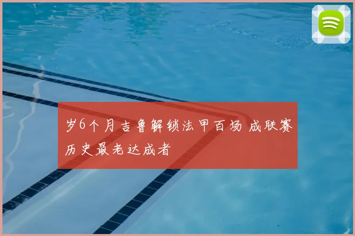 岁6个月吉鲁解锁法甲百场 成联赛历史最老达成者