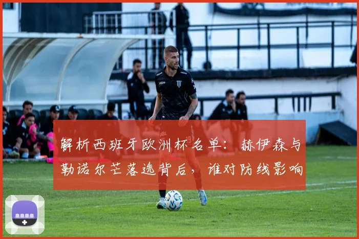 解析西班牙欧洲杯名单:赫伊森与勒诺尔芒落选背后,谁对防线影响更大?