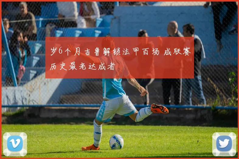 岁6个月吉鲁解锁法甲百场 成联赛历史最老达成者