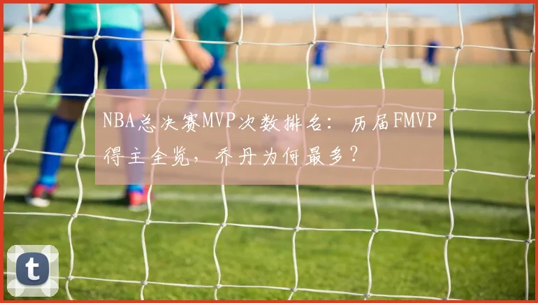 NBA总决赛MVP次数排名:历届FMVP得主全览,乔丹为何最多?