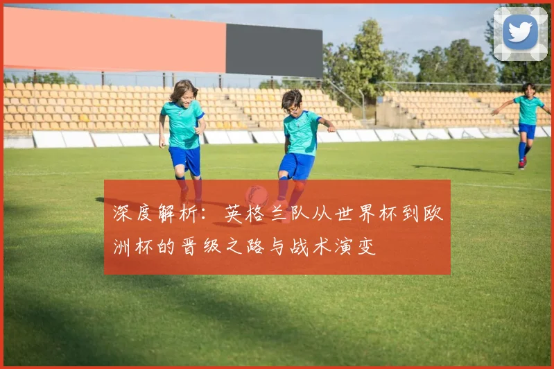 深度解析:英格兰队从世界杯到欧洲杯的晋级之路与战术演变