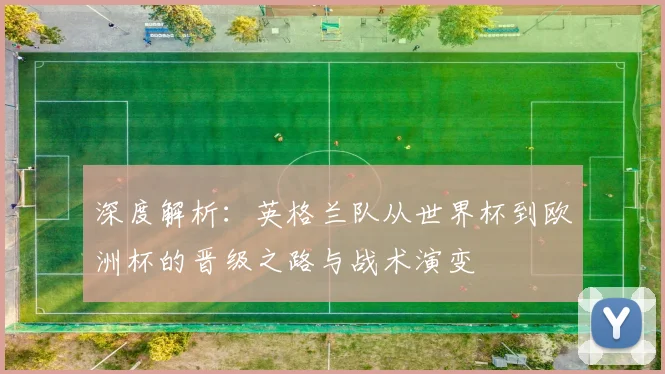 深度解析：英格兰队从世界杯到欧洲杯的晋级之路与战术演变